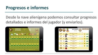 Progresos e informes
Desde la nave alienígena podemos consultar progresos
detallados e informes del jugador (y enviarlos).
 