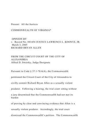 Present: All the Justices
COMMONWEALTH OF VIRGINIA*
OPINION BY
v. Record No. 041454 JUSTICE LAWRENCE L. KOONTZ, JR.
March 3, 2005
RICHARD BRYAN ALLEN
FROM THE CIRCUIT COURT OF THE CITY OF
ALEXANDRIA
Alfred D. Swersky, Judge Designate
Pursuant to Code § 37.1-70.6(A), the Commonwealth
petitioned the Circuit Court of the City of Alexandria to
civilly commit Richard Bryan Allen as a sexually violent
predator. Following a hearing, the trial court sitting without
a jury determined that the Commonwealth had not met its
burden
of proving by clear and convincing evidence that Allen is a
sexually violent predator. Accordingly, the trial court
dismissed the Commonwealth’s petition. The Commonwealth
 