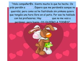 “ Hola compañer @s. Siento mucho lo que he hecho. Os pido perdón a  [email_address] . Espero que me perdonéis aunque no querráis; pero como os he fastidiado sin yinkana quiero que tengáis una hora libre en el patio. Por eso he hablado con los profesores. Hay  [email_address]  que no me vais a perdonar, pero bueno, OS QUIERO A TOD@S!” 