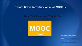 Tema: Breve Introducción a los MOOC’s 
Por: Paola Prado Lemos 
mail: paolajprado@gmail.com 
Twitter:@PaolaJPrado 
Una Revolución en Educación 
 