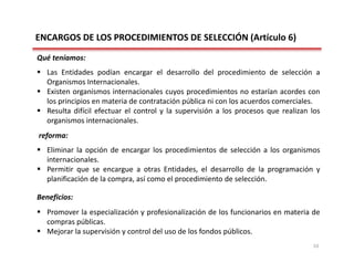 ENCARGOS DE LOS PROCEDIMIENTOS DE SELECCIÓN (Artículo 6) 
Qué teníamos:
 Las Entidades podían encargar el desarrollo del procedimiento de selección a
Organismos Internacionales.
 Existen organismos internacionales cuyos procedimientos no estarían acordes con
los principios en materia de contratación pública ni con los acuerdos comerciales.
 Resulta difícil efectuar el control y la supervisión a los procesos que realizan los
organismos internacionales.
reforma:
 Eliminar la opción de encargar los procedimientos de selección a los organismos
internacionales.
 Permitir que se encargue a otras Entidades, el desarrollo de la programación y
planificación de la compra, así como el procedimiento de selección.
Beneficios:
 Promover la especialización y profesionalización de los funcionarios en materia de
compras públicas.
 Mejorar la supervisión y control del uso de los fondos públicos.
10
 