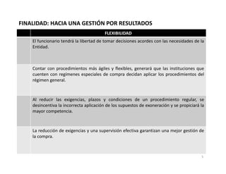 FLEXIBILIDAD
El funcionario tendrá la libertad de tomar decisiones acordes con las necesidades de la
Entidad.
Contar con procedimientos más ágiles y flexibles, generará que las instituciones que
cuenten con regímenes especiales de compra decidan aplicar los procedimientos del
régimen general.
Al reducir las exigencias, plazos y condiciones de un procedimiento regular, se
desincentiva la incorrecta aplicación de los supuestos de exoneración y se propiciará la
mayor competencia.
La reducción de exigencias y una supervisión efectiva garantizan una mejor gestión de
la compra.
FINALIDAD: HACIA UNA GESTIÓN POR RESULTADOS
5
 