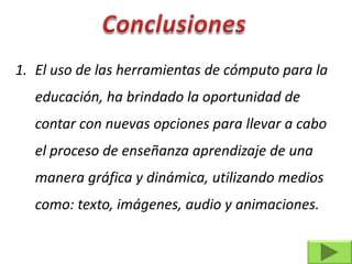 1. El uso de las herramientas de cómputo para la
   educación, ha brindado la oportunidad de
   contar con nuevas opciones para llevar a cabo
   el proceso de enseñanza aprendizaje de una
   manera gráfica y dinámica, utilizando medios
   como: texto, imágenes, audio y animaciones.
 