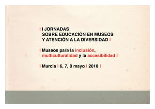 | I JORNADAS
  SOBRE EDUCACIÓN EN MUSEOS
  Y ATENCIÓN A LA DIVERSIDAD |

| Museos para la inclusión,
  multiculturalidad y la accesibilidad |

| Murcia | 6, 7, 8 mayo | 2010 |
 