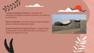 Complejo Arqueológico de El Brujo: un importante sitio
arqueológico que alberga una pirámide de adobe y una tumba de
la cultura Moche.
Playa de Puerto Morín: una hermosa playa con aguas cristalinas y
una gran cantidad de restaurantes y bares.
Santuario Nacional de la Virgen de la Puerta: un importante lugar
de peregrinación para los católicos peruanos, que alberga una
imagen de la Virgen de la Puerta.
 