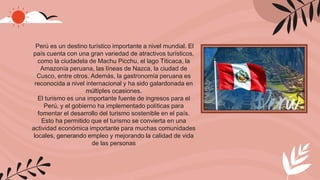 Perú es un destino turístico importante a nivel mundial. El
país cuenta con una gran variedad de atractivos turísticos,
como la ciudadela de Machu Picchu, el lago Titicaca, la
Amazonía peruana, las líneas de Nazca, la ciudad de
Cusco, entre otros. Además, la gastronomía peruana es
reconocida a nivel internacional y ha sido galardonada en
múltiples ocasiones.
El turismo es una importante fuente de ingresos para el
Perú, y el gobierno ha implementado políticas para
fomentar el desarrollo del turismo sostenible en el país.
Esto ha permitido que el turismo se convierta en una
actividad económica importante para muchas comunidades
locales, generando empleo y mejorando la calidad de vida
de las personas
 