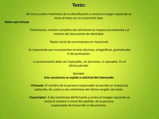 Texto:
               De tres a cuatro interlineas de la identificación y contra el margen izquierdo se
                                     inicia el texto con la conjunción Que.
Datos que incluye

                 · Tratamiento, nombre completo del solicitante en mayúscula sostenida y el
                                   número del documento de identidad.

                                 · Razón social de una empresa en mayúscula.

                 · Es importante que no presenten errores técnicos, ortográficos, gramaticales
                                              ni de puntuación.

                    · La presentación debe ser impecable, sin borrones, ni repisados. En el
                                                último párrafo.

                                                  Ejemplo:
                             Esta constancia se expide a solicitud del interesado

                  · Firmante: El nombre de la persona responsable se escribe en mayúscula
                       sostenida, de cuatro a seis interlineas del último renglón del texto.

                 · Transcriptor: A dos interlineas del firmante y contra el margen izquierdo se
                              anota el nombre e inicial del apellido, de la persona
                                    responsable de transcribir el documento.
 