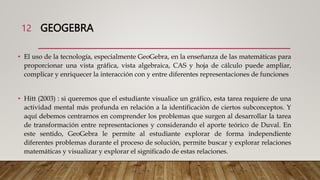GEOGEBRA
• El uso de la tecnología, especialmente GeoGebra, en la enseñanza de las matemáticas para
proporcionar una vista gráfica, vista algebraica, CAS y hoja de cálculo puede ampliar,
complicar y enriquecer la interacción con y entre diferentes representaciones de funciones
• Hitt (2003) : si queremos que el estudiante visualice un gráfico, esta tarea requiere de una
actividad mental más profunda en relación a la identificación de ciertos subconceptos. Y
aquí debemos centrarnos en comprender los problemas que surgen al desarrollar la tarea
de transformación entre representaciones y considerando el aporte teórico de Duval. En
este sentido, GeoGebra le permite al estudiante explorar de forma independiente
diferentes problemas durante el proceso de solución, permite buscar y explorar relaciones
matemáticas y visualizar y explorar el significado de estas relaciones.
•
12
 