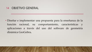 OBJETIVO GENERAL
• Diseñar e implementar una propuesta para la enseñanza de la
función racional, su comportamiento, características y
aplicaciones a través del uso del software de geometría
dinámica GeoGebra.
14
 