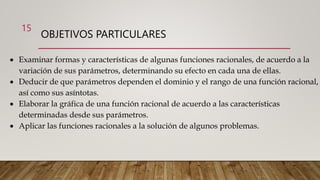 15
OBJETIVOS PARTICULARES
 Examinar formas y características de algunas funciones racionales, de acuerdo a la
variación de sus parámetros, determinando su efecto en cada una de ellas.
 Deducir de que parámetros dependen el dominio y el rango de una función racional,
así como sus asíntotas.
 Elaborar la gráfica de una función racional de acuerdo a las características
determinadas desde sus parámetros.
 Aplicar las funciones racionales a la solución de algunos problemas.
 