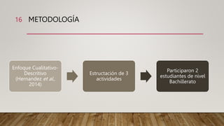 METODOLOGÍA
Enfoque Cualitativo-
Descritivo
(Hernandez et al.,
2014)
Estructación de 3
actividades
Participaron 2
estudiantes de nivel
Bachillerato
16
 