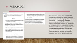 RESULTADOS
19
• Para analizar el avance en el desarrollo del
proceso de reconocimiento de las variables se
propusieron las anteriores preguntas junto con
la actividad 2. Las preguntas, ejercicios,
pretenden que por medio de estas actividades ,
el estudiante primero reconozca la importancia
de los parámetros o invariantes para que una
función racional sea racional; que a través de su
representación gráfica pueda reconocer los
parámetros que determinan el dominio y el
rango de la función así como las asíntotas y
puntos de corte con los ejes de coordenadas
 
