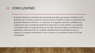 CONCLUSIONES
• Se logró el diseño de actividades de aprendizaje tipo taller que pueden contribuir con el
desarrollo de la temática de función racional, estas actividades se apoyan en aplicativos de
geometría dinámica GeoGebra y se componen de preguntas, ejercicios y problemas los
cuales buscan que el estudiante mediante la interacción con este software vaya sacando
conclusiones sobre el comportamiento de este tipo de función según la variación de sus
parámetros, clasificación de las variables, identificación de características como el
dominio y el rango de una función, si crece o decrece, y los puntos de corte con los ejes
coordenados.
22
 
