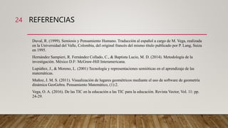 REFERENCIAS
Duval, R. (1999). Semiosis y Pensamiento Humano. Traducción al español a cargo de M. Vega, realizada
en la Universidad del Valle, Colombia, del original francés del mismo título publicado por P. Lang, Suiza
en 1995.
Hernández Sampieri, R. Fernández Collado, C., & Baptista Lucio, M. D. (2014). Metodología de la
investigación. México D.F: McGraw-Hill Interamericana.
Lupiáñez, J., & Moreno, L. (2001) Tecnología y representaciones semióticas en el aprendizaje de las
matemáticas.
Muñoz, J. M. S. (2011). Visualización de lugares geométricos mediante el uso de software de geometría
dinámica GeoGebra. Pensamiento Matemático, (1):2.
Vega, O. A. (2016). De las TIC en la educación a las TIC para la educación. Revista Vector, Vol. 11: pp.
24-29.
24
 