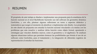 RESUMEN
El propósito de este trabajo es diseñar e implementar una propuesta para la enseñanza de la
función racional en el nivel Bachillerato haciendo uso del software de geometría dinámica
GeoGebra, y con ello, plantear algunas reflexiones en torno a aspectos didáctico y
matemáticos que surgen al momento de planificar e implementar este diseño. Los propósitos
de este diseño de propuesta son estudiar la función racional vinculando a la misma con los
problemas que esta resuelve y analizar dicha función como objeto formal, apuntando a
estrategias que vinculen distintos marcos, como el geométrico y el algebraico. Se analizan
algunas situaciones áulicas que permiten destacar las posibilidades que brinda el uso de un
software como GeoGebra, para el tratamiento y la integración de diferentes registros de
representación al estudiar las funciones.
3
 
