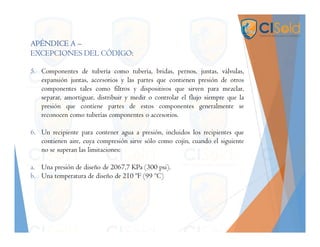 APÉNDICE A –
EXCEPCIONES DEL CÓDIGO:
5. Componentes de tubería como tubería, bridas, pernos, juntas, válvulas,
expansión juntas, accesorios y las partes que contienen presión de otros
componentes tales como filtros y dispositivos que sirven para mezclar,
separar, amortiguar, distribuir y medir o controlar el flujo siempre que la
presión que contiene partes de estos componentes generalmente se
reconocen como tuberías componentes o accesorios.
6. Un recipiente para contener agua a presión, incluidos los recipientes que
contienen aire, cuya compresión sirve sólo como cojín, cuando el siguiente
no se superan las limitaciones:
a. Una presión de diseño de 2067,7 KPa (300 psi).
b. Una temperatura de diseño de 210 ºF (99 ºC)
 