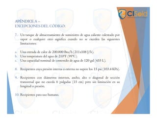 APÉNDICE A –
EXCEPCIONES DEL CÓDIGO:
7. Un tanque de almacenamiento de suministro de agua caliente calentado por
vapor o cualquier otro significa cuando no se exceden las siguientes
limitaciones:
a. Una entrada de calor de 200.000 Btu/h (211x108 J/h).
b. Una temperatura del agua de 210ºF (99ºC).
c. Una capacidad nominal de contenido de agua de 120 gal (455 L).
8. Recipientes cuya presión interna o externa no supere los 15 psi (103.4 KPa).
9. Recipientes con diámetros internos, ancho, alto o diagonal de sección
transversal que no exceda 6 pulgadas (15 cm) pero sin limitación en su
longitud o presión.
10. Recipientes para uso humano.
 