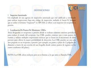 DEFINICIONES
• Inspector Autorizado:
Un empleado de una agencia de inspección autorizada que esté calificado y certificado
para realizar inspecciones bajo este código de inspección, incluido el Anexo B. Siempre
que se utilice el término "inspector" en API 510, se refiere a un inspector de recipientes a
presión.
• Localización De Puntos De Monitoreo CMLs
Áreas designadas en recipientes a presión donde se realizan exámenes externos periódicos
para evaluar el estado del recipiente. Las CML pueden contener uno o más puntos de
examen y utilizar múltiples inspecciones técnicas que se basan en el mecanismo de daño
previsto para ofrecer la mayor probabilidad de detección. Las CML pueden ser una sola
área pequeña en un recipiente a presión (por ejemplo, un punto o plano de 2 pulgadas de
diámetro a través de una sección de una boquilla donde existen puntos de registro en los
cuatro cuadrantes del plano).
NOTA: Las CML ahora incluyen, pero no se limitan a, lo que antes se llamaba TML.
 