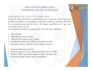 PRACTICAS DE INSPECCION,
EXAMENESY PRUEBA DE PRESION
DESARROLLO DE UN PLAN DE INSPECCION
El plan de inspección deberá ser desarrollado por el inspector o por el ingeniero.
Se deberá consultar a un especialista en corrosión cuando sea necesario identificar
los mecanismos potenciales de daño y los lugares específicos en lo que estos
mecanismo pueden ocurrir.
Las examinaciones deben ser programadas a intervalos que consideren:
• Tipo de daño
• Velocidad de avance del daño
• Tolerancia del equipo al tipo de daño
• Probabilidad del método NDE para identificar el daño
• Intervalos máximos definidos en los códigos y normas
• Extensión del examen anterior
• Historia operativa reciente, incluyendo desviaciones de IOW
• Registros MOC que pueden afectar los planes de inspección
• Evaluaciones RBI (donde están los disponibles).
 