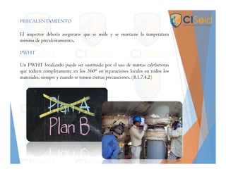 PRECALENTAMIENTO
El inspector debería asegurarse que se mide y se mantiene la temperatura
mínima de precalentamiento.
PWHT
Un PWHT localizado puede ser sustituido por el uso de mantas calefactoras
que rodeen completamente en los 360° en reparaciones locales en todos los
materiales, siempre y cuando se tomen ciertas precauciones. (8.1.7.4.2)
 