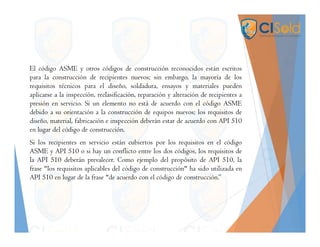 El código ASME y otros códigos de construcción reconocidos están escritos
para la construcción de recipientes nuevos; sin embargo, la mayoría de los
requisitos técnicos para el diseño, soldadura, ensayos y materiales pueden
aplicarse a la inspección, reclasificación, reparación y alteración de recipientes a
presión en servicio. Si un elemento no está de acuerdo con el código ASME
debido a su orientación a la construcción de equipos nuevos; los requisitos de
diseño, material, fabricación e inspección deberán estar de acuerdo con API 510
en lugar del código de construcción.
Si los recipientes en servicio están cubiertos por los requisitos en el código
ASME y API 510 o si hay un conflicto entre los dos códigos, los requisitos de
la API 510 deberán prevalecer. Como ejemplo del propósito de API 510, la
frase "los requisitos aplicables del código de construcción" ha sido utilizada en
API 510 en lugar de la frase "de acuerdo con el código de construcción.”
 
