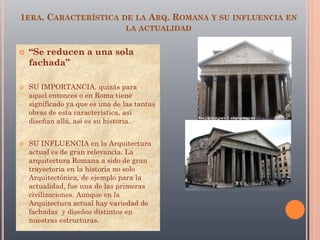 1ERA. CARACTERÍSTICA DE LA ARQ. ROMANA Y SU INFLUENCIA EN
LA ACTUALIDAD
 “Se reducen a una sola
fachada”
 SU IMPORTANCIA, quizás para
aquel entonces o en Roma tiene
significado ya que es una de las tantas
obras de esta característica, así
diseñan allá, así es su historia.
 SU INFLUENCIA en la Arquitectura
actual es de gran relevancia. La
arquitectura Romana a sido de gran
trayectoria en la historia no solo
Arquitectónica, de ejemplo para la
actualidad, fue una de las primeras
civilizaciones. Aunque en la
Arquitectura actual hay variedad de
fachadas y diseños distintos en
nuestras estructuras.
 