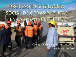 PROCESO DE VIGILANCIA SOCIAL DE OBRAS PUBLICAS EN LA PROVINCIA DE ILO Comité de Vigilancia del PP 2011 de Ilo Ilo, Marzo del 2011 