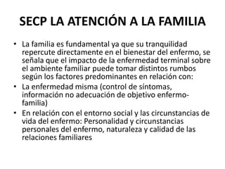 SECP LA ATENCIÓN A LA FAMILIA
• La familia es fundamental ya que su tranquilidad
repercute directamente en el bienestar del enfermo, se
señala que el impacto de la enfermedad terminal sobre
el ambiente familiar puede tomar distintos rumbos
según los factores predominantes en relación con:
• La enfermedad misma (control de síntomas,
información no adecuación de objetivo enfermo-
familia)
• En relación con el entorno social y las circunstancias de
vida del enfermo: Personalidad y circunstancias
personales del enfermo, naturaleza y calidad de las
relaciones familiares
 