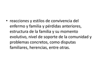 • reacciones y estilos de convivencia del
enfermo y familia y pérdidas anteriores,
estructura de la familia y su momento
evolutivo, nivel de soporte de la comunidad y
problemas concretos, como disputas
familiares, herencias, entre otras.
 