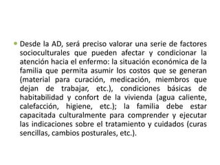  Desde la AD, será preciso valorar una serie de factores
socioculturales que pueden afectar y condicionar la
atención hacia el enfermo: la situación económica de la
familia que permita asumir los costos que se generan
(material para curación, medicación, miembros que
dejan de trabajar, etc.), condiciones básicas de
habitabilidad y confort de la vivienda (agua caliente,
calefacción, higiene, etc.); la familia debe estar
capacitada culturalmente para comprender y ejecutar
las indicaciones sobre el tratamiento y cuidados (curas
sencillas, cambios posturales, etc.).
 