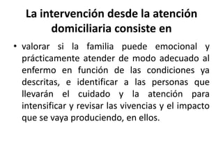 La intervención desde la atención
domiciliaria consiste en
• valorar si la familia puede emocional y
prácticamente atender de modo adecuado al
enfermo en función de las condiciones ya
descritas, e identificar a las personas que
llevarán el cuidado y la atención para
intensificar y revisar las vivencias y el impacto
que se vaya produciendo, en ellos.
 