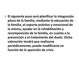 • El siguiente paso será planificar la integración
plena de la familia, mediante la educación de
la familia, el soporte práctico y emocional de
la misma, ayudar en la rehabilitación y
recomposición de la familia, en cuanto a la
prevención y el tratamiento del duelo. Dicha
valoración tendrá que realizarse
periódicamente, puede modificarse en
función de la aparición de crisis.
 