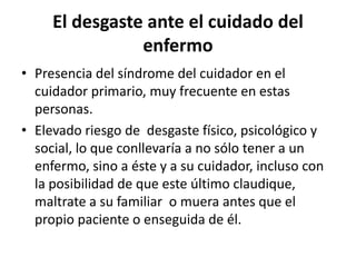 El desgaste ante el cuidado del
enfermo
• Presencia del síndrome del cuidador en el
cuidador primario, muy frecuente en estas
personas.
• Elevado riesgo de desgaste físico, psicológico y
social, lo que conllevaría a no sólo tener a un
enfermo, sino a éste y a su cuidador, incluso con
la posibilidad de que este último claudique,
maltrate a su familiar o muera antes que el
propio paciente o enseguida de él.
 