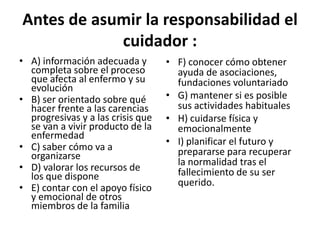Antes de asumir la responsabilidad el
cuidador :
• A) información adecuada y
completa sobre el proceso
que afecta al enfermo y su
evolución
• B) ser orientado sobre qué
hacer frente a las carencias
progresivas y a las crisis que
se van a vivir producto de la
enfermedad
• C) saber cómo va a
organizarse
• D) valorar los recursos de
los que dispone
• E) contar con el apoyo físico
y emocional de otros
miembros de la familia
• F) conocer cómo obtener
ayuda de asociaciones,
fundaciones voluntariado
• G) mantener si es posible
sus actividades habituales
• H) cuidarse física y
emocionalmente
• I) planificar el futuro y
prepararse para recuperar
la normalidad tras el
fallecimiento de su ser
querido.
 