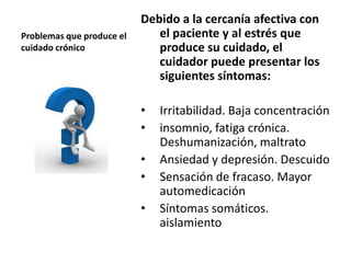 Problemas que produce el
cuidado crónico
Debido a la cercanía afectiva con
el paciente y al estrés que
produce su cuidado, el
cuidador puede presentar los
siguientes síntomas:
• Irritabilidad. Baja concentración
• insomnio, fatiga crónica.
Deshumanización, maltrato
• Ansiedad y depresión. Descuido
• Sensación de fracaso. Mayor
automedicación
• Síntomas somáticos.
aislamiento
 