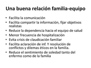 Una buena relación familia-equipo
• Facilita la comunicación
• Facilita compartir la información, fijar objetivos
realistas
• Reduce la dependencia hacia el equipo de salud
• Menor frecuencia de hospitalización
• Evita crisis de claudicación familiar
• Facilita aclaración de inf. Y resolución de
conflictos y dilemas éticos en la familia.
• Reduce el sentimiento de soledad tanto del
enfermo como de la familia
 