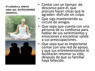 El cuidador p. deberá
saber que AUTOCUIDARSE
SIGNIFICA:
• Contar con un tiempo de
descanso para él, que
procure hacer cosas que le
agraden disfrute sin culpa.
• Que siga manteniendo su
círculo de amigos
• Que sepa que cuenta con una
persona de su confianza para
hablar de sus sentimientos y
emociones y encontrar salida
a sus preocupaciones.
• Que sepa que es importante
contar con una red de apoyo,
y que sus entretenimientos le
facilitarán retomar su vida,
después de que su familiar
haya fallecido.
 