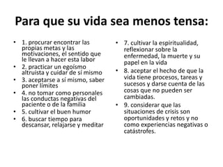 Para que su vida sea menos tensa:
• 1. procurar encontrar las
propias metas y las
motivaciones, el sentido que
le llevan a hacer esta labor
• 2. practicar un egoísmo
altruista y cuidar de sí mismo
• 3. aceptarse a sí mismo, saber
poner límites
• 4. no tomar como personales
las conductas negativas del
paciente o de la familia
• 5. cultivar el buen humor
• 6. buscar tiempo para
descansar, relajarse y meditar
• 7. cultivar la espiritualidad,
reflexionar sobre la
enfermedad, la muerte y su
papel en la vida
• 8. aceptar el hecho de que la
vida tiene procesos, tareas y
sucesos y darse cuenta de las
cosas que no pueden ser
cambiadas.
• 9. considerar que las
situaciones de crisis son
oportunidades y retos y no
como experiencias negativas o
catástrofes.
 