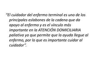 “El cuidador del enfermo terminal es uno de los
principales eslabones de la cadena que da
apoyo al enfermo y es el vínculo más
importante en la ATENCIÓN DOMICILIARIA
paliativa ya que permite que la ayuda llegue al
enfermo, por lo que es importante cuidar al
cuidador”.
 