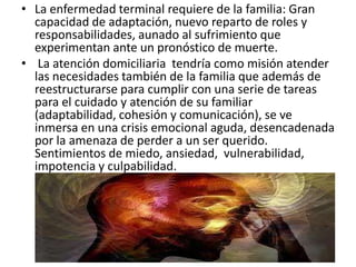 • La enfermedad terminal requiere de la familia: Gran
capacidad de adaptación, nuevo reparto de roles y
responsabilidades, aunado al sufrimiento que
experimentan ante un pronóstico de muerte.
• La atención domiciliaria tendría como misión atender
las necesidades también de la familia que además de
reestructurarse para cumplir con una serie de tareas
para el cuidado y atención de su familiar
(adaptabilidad, cohesión y comunicación), se ve
inmersa en una crisis emocional aguda, desencadenada
por la amenaza de perder a un ser querido.
Sentimientos de miedo, ansiedad, vulnerabilidad,
impotencia y culpabilidad.
 