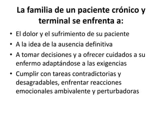 La familia de un paciente crónico y
terminal se enfrenta a:
• El dolor y el sufrimiento de su paciente
• A la idea de la ausencia definitiva
• A tomar decisiones y a ofrecer cuidados a su
enfermo adaptándose a las exigencias
• Cumplir con tareas contradictorias y
desagradables, enfrentar reacciones
emocionales ambivalente y perturbadoras
 
