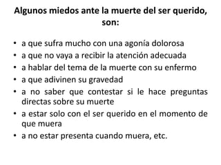Algunos miedos ante la muerte del ser querido,
son:
• a que sufra mucho con una agonía dolorosa
• a que no vaya a recibir la atención adecuada
• a hablar del tema de la muerte con su enfermo
• a que adivinen su gravedad
• a no saber que contestar si le hace preguntas
directas sobre su muerte
• a estar solo con el ser querido en el momento de
que muera
• a no estar presenta cuando muera, etc.
 