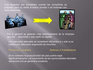 •Los despidos son inevitables cuando las compañías se
preparan para su venta al sector privado o se fusionan con
otras empresas:


                                 Venta o
                                 fusión




  Por lo general se generan mas desempleados de la empresa
  que fue absorbida o que cedió su capital.

    Los mercados laborales se consideran eficientes si y solo si se
    realiza una adecuada asignación de recursos:

    Personas a empleos                      Salarios a Trabajadores

    De lo contrario la productividad del país podría bajar
    significativamente y el crecimiento de las oportunidades laborales
    decrecería (no se generaría empleos).
 