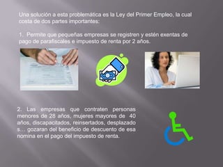 Una solución a esta problemática es la Ley del Primer Empleo, la cual
costa de dos partes importantes:

1. Permite que pequeñas empresas se registren y estén exentas de
pago de parafiscales e impuesto de renta por 2 años.




2. Las empresas que contraten personas
menores de 28 años, mujeres mayores de 40
años, discapacitados, reinsertados, desplazado
s… gozaran del beneficio de descuento de esa
nomina en el pago del impuesto de renta.
 