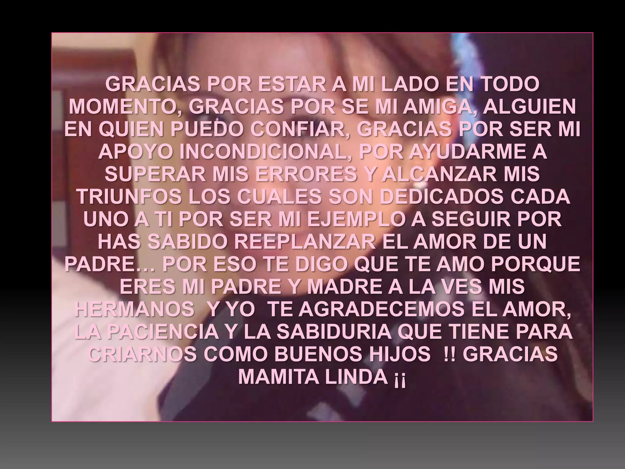 GRACIAS POR ESTAR A MI LADO EN TODO
MOMENTO, GRACIAS POR SE MI AMIGA, ALGUIEN
EN QUIEN PUEDO CONFIAR, GRACIAS POR SER MI
APOYO INCONDICIONAL, POR AYUDARME A
SUPERAR MIS ERRORES Y ALCANZAR MIS
TRIUNFOS LOS CUALES SON DEDICADOS CADA
UNO A TI POR SER MI EJEMPLO A SEGUIR POR
HAS SABIDO REEPLANZAR EL AMOR DE UN
PADRE… POR ESO TE DIGO QUE TE AMO PORQUE
ERES MI PADRE Y MADRE A LA VES MIS
HERMANOS Y YO TE AGRADECEMOS EL AMOR,
LA PACIENCIA Y LA SABIDURIA QUE TIENE PARA
CRIARNOS COMO BUENOS HIJOS !! GRACIAS
MAMITA LINDA ¡¡