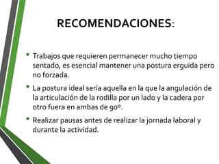 RECOMENDACIONES:
• Trabajos que requieren permanecer mucho tiempo
sentado, es esencial mantener una postura erguida pero
no forzada.
• La postura ideal sería aquella en la que la angulación de
la articulación de la rodilla por un lado y la cadera por
otro fuera en ambas de 90º.
• Realizar pausas antes de realizar la jornada laboral y
durante la actividad.
 
