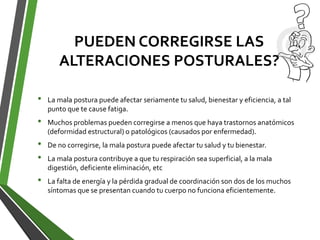 PUEDEN CORREGIRSE LAS
ALTERACIONES POSTURALES?
• La mala postura puede afectar seriamente tu salud, bienestar y eficiencia, a tal
punto que te cause fatiga.
• Muchos problemas pueden corregirse a menos que haya trastornos anatómicos
(deformidad estructural) o patológicos (causados por enfermedad).
• De no corregirse, la mala postura puede afectar tu salud y tu bienestar.
• La mala postura contribuye a que tu respiración sea superficial, a la mala
digestión, deficiente eliminación, etc
• La falta de energía y la pérdida gradual de coordinación son dos de los muchos
síntomas que se presentan cuando tu cuerpo no funciona eficientemente.
 