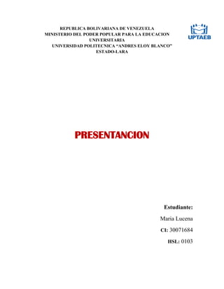 REPUBLICA BOLIVARIANA DE VENEZUELA
MINISTERIO DEL PODER POPULAR PARA LA EDUCACION
UNIVERSITARIA
UNIVERSIDAD POLITECNICA “ANDRES ELOY BLANCO”
ESTADO-LARA
PRESENTANCION
Estudiante:
Maria Lucena
CI: 30071684
HSL: 0103
 