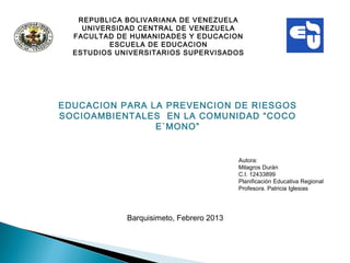 REPUBLICA BOLIVARIANA DE VENEZUELA
    UNIVERSIDAD CENTRAL DE VENEZUELA
  FACULTAD DE HUMANIDADES Y EDUCACION
          ESCUELA DE EDUCACION
  ESTUDIOS UNIVERSITARIOS SUPERVISADOS




EDUCACION PARA LA PREVENCION DE RIESGOS
SOCIOAMBIENTALES EN LA COMUNIDAD “COCO
                E`MONO”
                           


                                          Autora:
                                          Milagros Durán
                                          C.I. 12433899
                                          Planificación Educativa Regional
                                          Profesora. Patricia Iglesias




             Barquisimeto, Febrero 2013
 