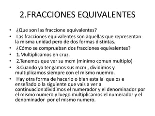 2.FRACCIONES EQUIVALENTES 
• ¿Que son las fraccione equivalentes? 
• Las fracciones equivalentes son aquellas que representan 
la misma unidad pero de dos formas distintas. 
• ¿Cómo se comprueban dos fracciones equivalentes? 
• 1.Multiplicamos en cruz. 
• 2.Tenemos que ver su mcm (minimo comun multiplo) 
• 3.Cuando ya tengamos sus mcm , dividimos y 
multiplicamos siempre con el mismo nuemro. 
• Hay otra forma de hacerlo o bien esta la que os e 
enseñado o la siguiente que vais a ver a 
continuacion:dividimos el numerador y el denominador por 
el mismo numero y luego multiplicamos el numerador y el 
denominador por el mismo numero. 
 
